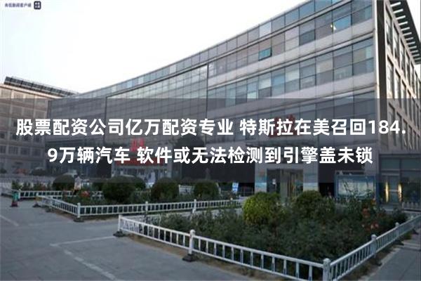 股票配资公司亿万配资专业 特斯拉在美召回184.9万辆汽车 软件或无法检测到引擎盖未锁