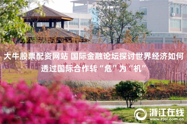 大牛股票配资网站 国际金融论坛探讨世界经济如何透过国际合作转“危”为“机”