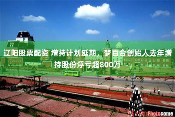 辽阳股票配资 增持计划延期，梦百合创始人去年增持股份浮亏超800万