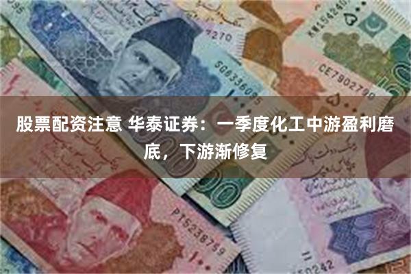 股票配资注意 华泰证券：一季度化工中游盈利磨底，下游渐修复