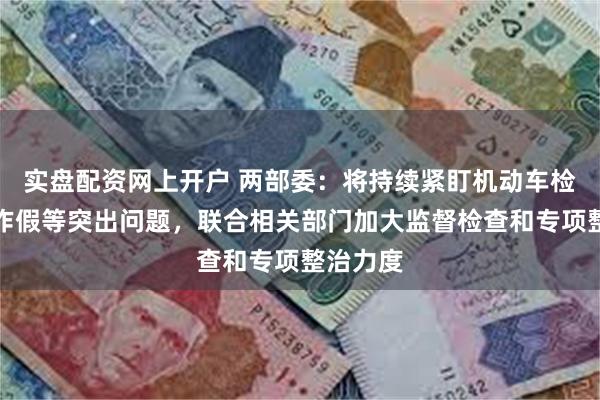 实盘配资网上开户 两部委：将持续紧盯机动车检验弄虚作假等突出问题，联合相关部门加大监督检查和专项整治力度
