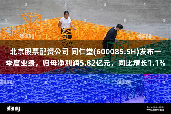 北京股票配资公司 同仁堂(600085.SH)发布一季度业绩，归母净利润5.82亿元，同比增长1.1%
