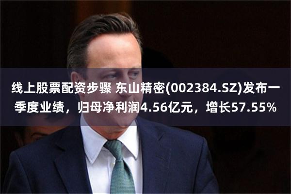 线上股票配资步骤 东山精密(002384.SZ)发布一季度业绩，归母净利润4.56亿元，增长57.55%