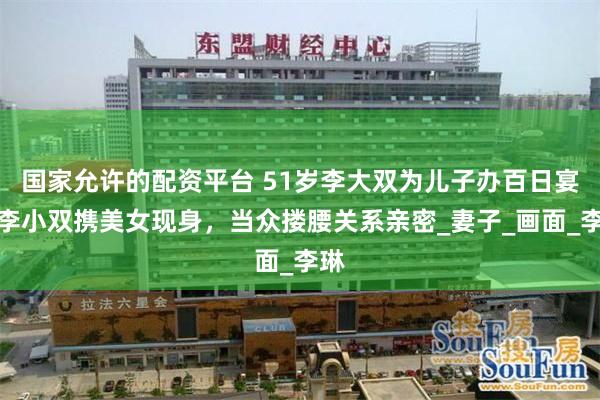 国家允许的配资平台 51岁李大双为儿子办百日宴！李小双携美女现身，当众搂腰关系亲密_妻子_画面_李琳