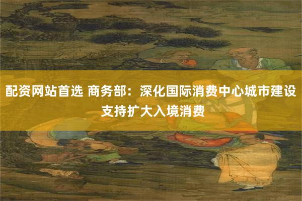 配资网站首选 商务部：深化国际消费中心城市建设 支持扩大入境消费