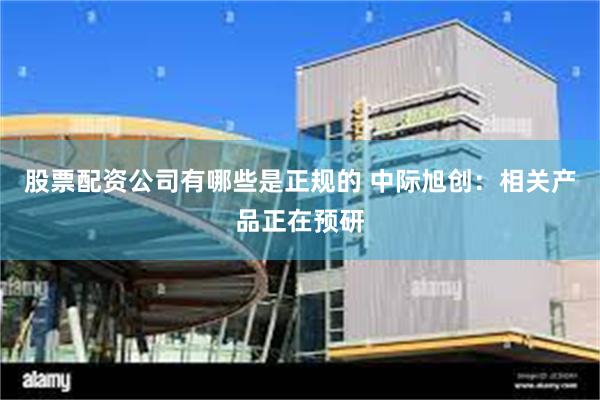 股票配资公司有哪些是正规的 中际旭创：相关产品正在预研