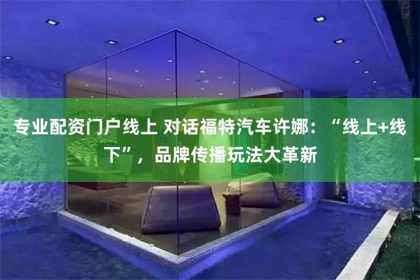 专业配资门户线上 对话福特汽车许娜：“线上+线下”，品牌传播玩法大革新