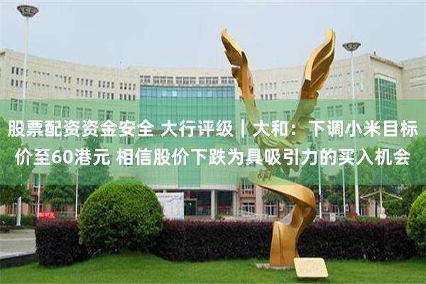 股票配资资金安全 大行评级｜大和：下调小米目标价至60港元 相信股价下跌为具吸引力的买入机会