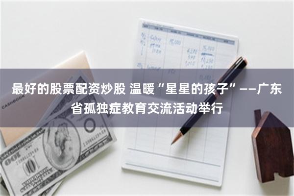 最好的股票配资炒股 温暖“星星的孩子”——广东省孤独症教育交流活动举行