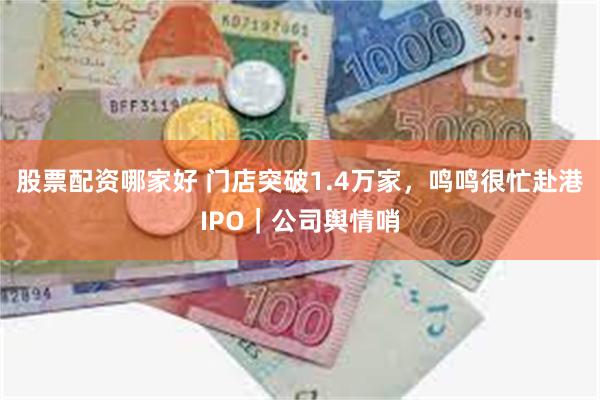 股票配资哪家好 门店突破1.4万家，鸣鸣很忙赴港IPO｜公司舆情哨