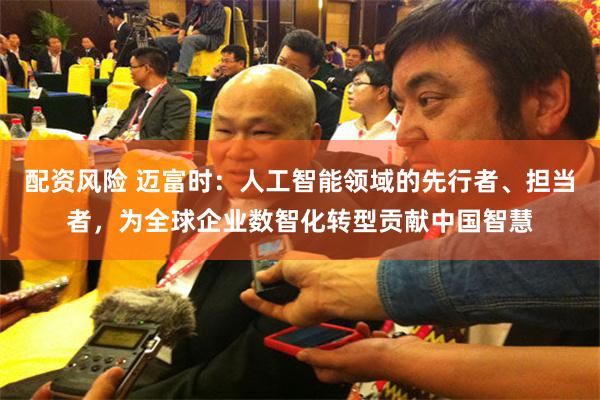 配资风险 迈富时：人工智能领域的先行者、担当者，为全球企业数智化转型贡献中国智慧