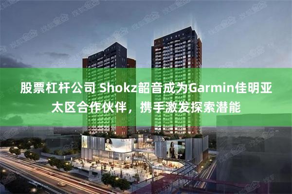 股票杠杆公司 Shokz韶音成为Garmin佳明亚太区合作伙伴，携手激发探索潜能