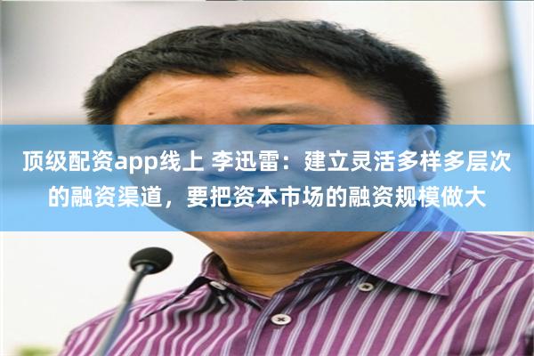 顶级配资app线上 李迅雷：建立灵活多样多层次的融资渠道，要把资本市场的融资规模做大