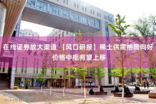 在线证劵放大渠道 【风口研报】稀土供需格局向好 价格中枢有望上移