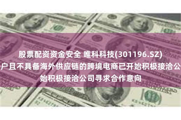 股票配资资金安全 唯科科技(301196.SZ)：部分非公司客户且不具备海外供应链的跨境电商已开始积极接洽公司寻求合作意向