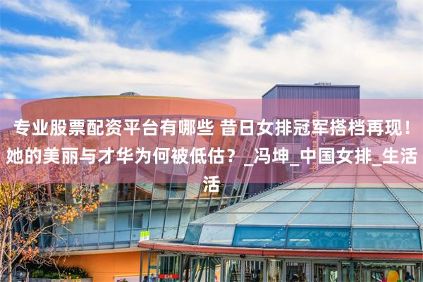 专业股票配资平台有哪些 昔日女排冠军搭档再现！她的美丽与才华为何被低估？_冯坤_中国女排_生活