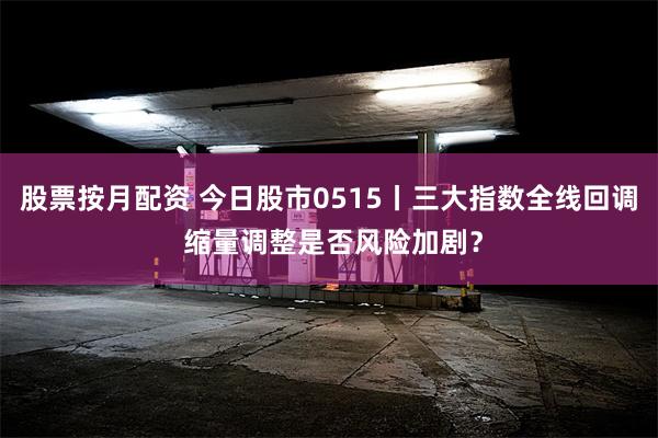 股票按月配资 今日股市0515丨三大指数全线回调 缩量调整是否风险加剧？