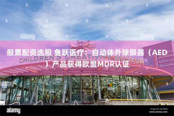 股票配资选股 鱼跃医疗：自动体外除颤器（AED）产品获得欧盟MDR认证