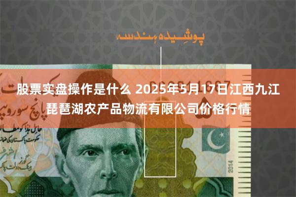 股票实盘操作是什么 2025年5月17日江西九江琵琶湖农产品物流有限公司价格行情