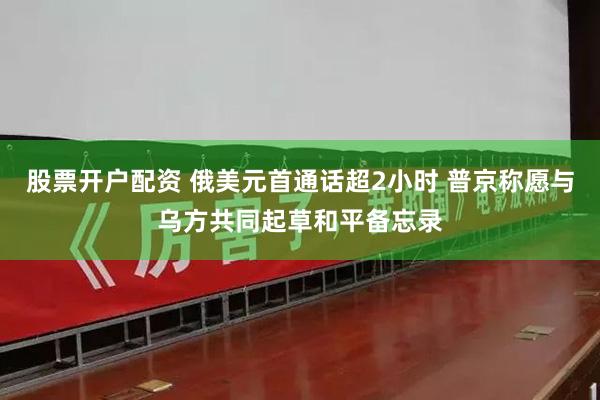 股票开户配资 俄美元首通话超2小时 普京称愿与乌方共同起草和平备忘录