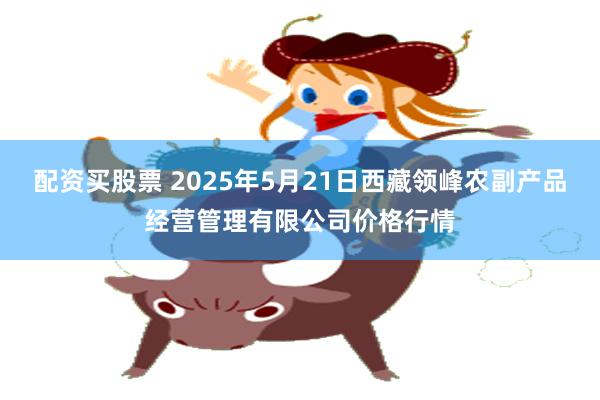 配资买股票 2025年5月21日西藏领峰农副产品经营管理有限公司价格行情