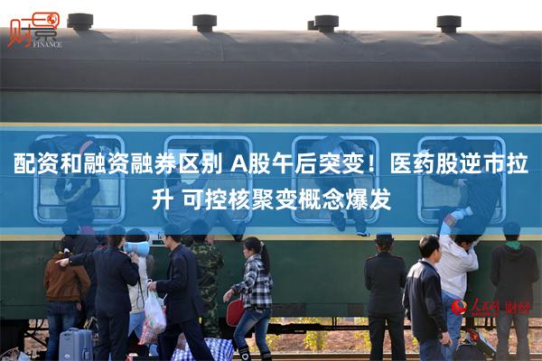 配资和融资融券区别 A股午后突变！医药股逆市拉升 可控核聚变概念爆发