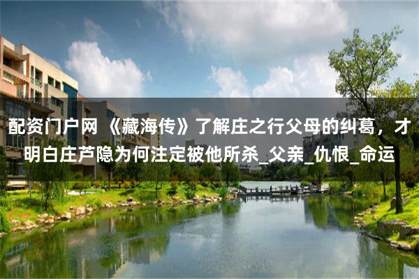 配资门户网 《藏海传》了解庄之行父母的纠葛，才明白庄芦隐为何注定被他所杀_父亲_仇恨_命运