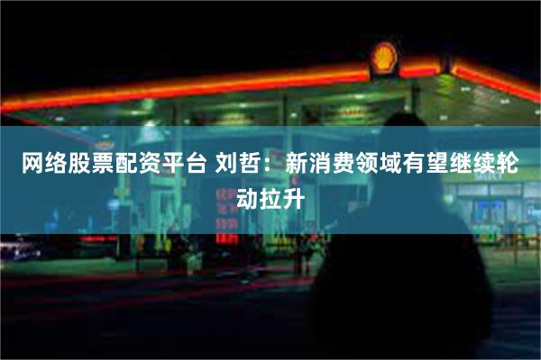 网络股票配资平台 刘哲:新消费领域有望继续轮动拉升