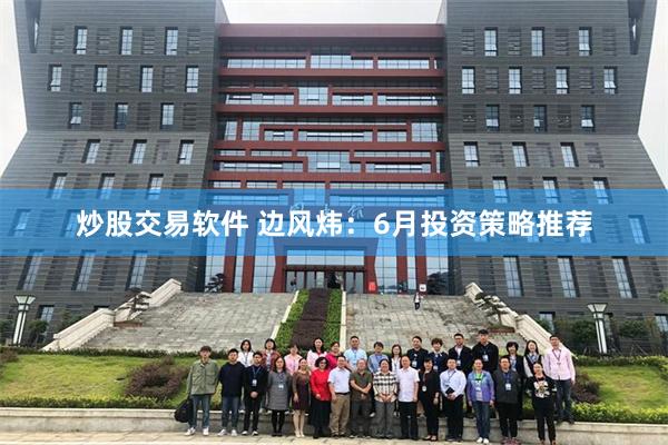 炒股交易软件 边风炜：6月投资策略推荐