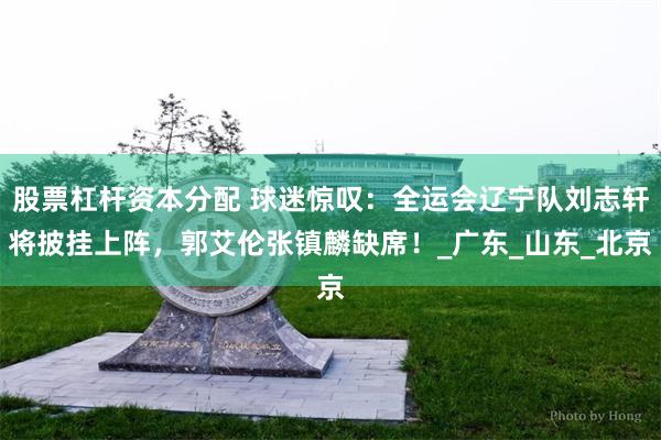 股票杠杆资本分配 球迷惊叹：全运会辽宁队刘志轩将披挂上阵，郭艾伦张镇麟缺席！_广东_山东_北京