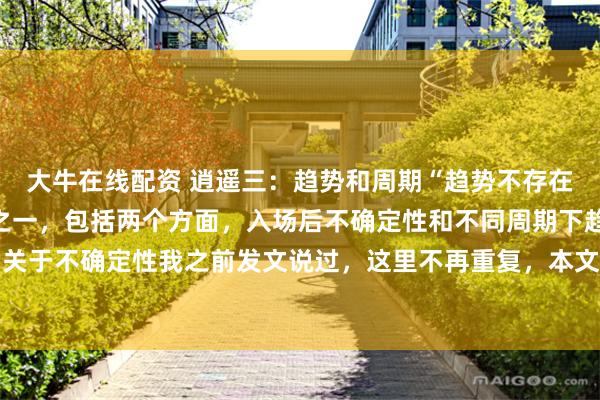 大牛在线配资 逍遥三:趋势和周期“趋势不存在”是我坚信的交易感悟之一,包括两个方面,入场后不确定性和不同周期下趋势的表现不同,关于不确定性我之前发文说过,这里不再重复,本文只说周期和趋势的关系。大周期的震荡就...