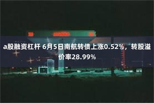 a股融资杠杆 6月5日南航转债上涨0.52%，转股溢价率28.99%