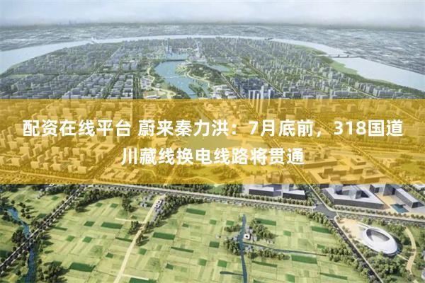 配资在线平台 蔚来秦力洪：7月底前，318国道川藏线换电线路将贯通