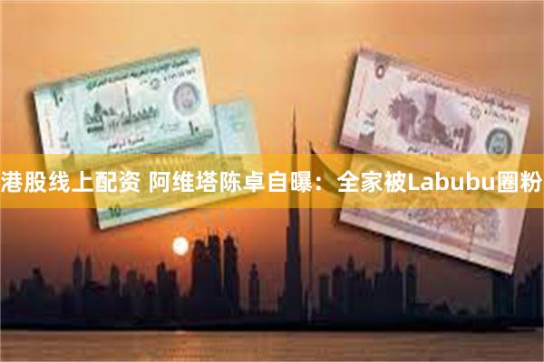 港股线上配资 阿维塔陈卓自曝：全家被Labubu圈粉