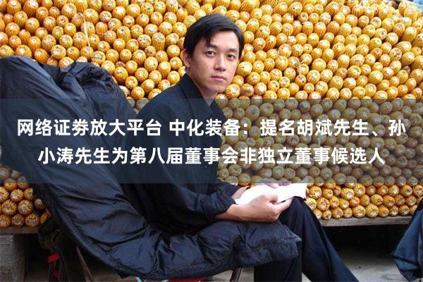 网络证劵放大平台 中化装备：提名胡斌先生、孙小涛先生为第八届董事会非独立董事候选人