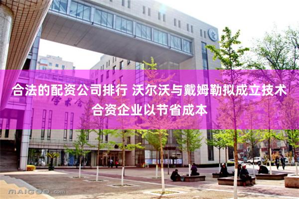 合法的配资公司排行 沃尔沃与戴姆勒拟成立技术合资企业以节省成本