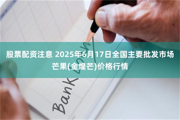 股票配资注意 2025年6月17日全国主要批发市场芒果(金煌芒)价格行情