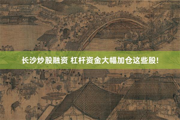 长沙炒股融资 杠杆资金大幅加仓这些股!