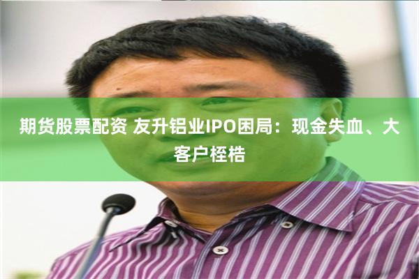 期货股票配资 友升铝业IPO困局：现金失血、大客户桎梏