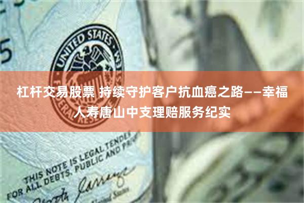 杠杆交易股票 持续守护客户抗血癌之路——幸福人寿唐山中支理赔服务纪实