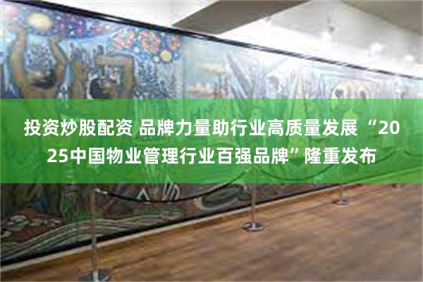 投资炒股配资 品牌力量助行业高质量发展 “2025中国物业管理行业百强品牌”隆重发布