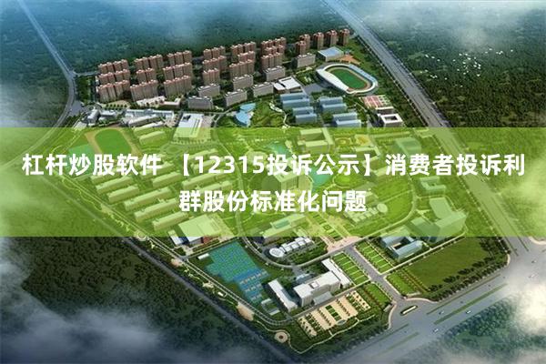 杠杆炒股软件 【12315投诉公示】消费者投诉利群股份标准化问题