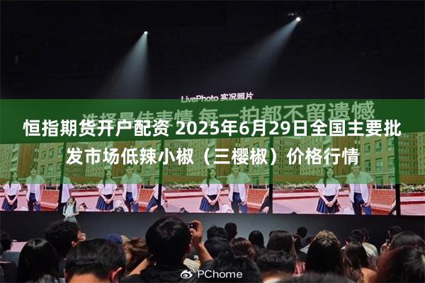 恒指期货开户配资 2025年6月29日全国主要批发市场低辣小椒（三樱椒）价格行情
