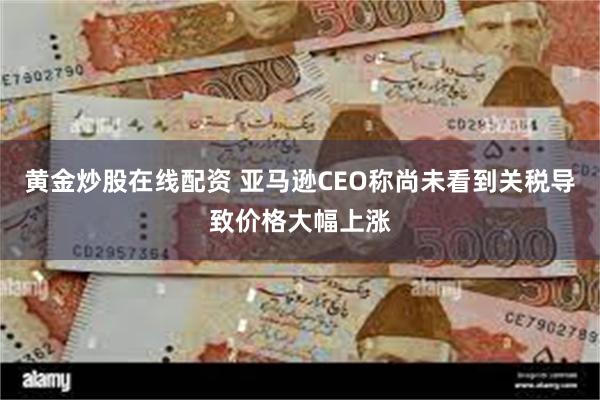 黄金炒股在线配资 亚马逊CEO称尚未看到关税导致价格大幅上涨
