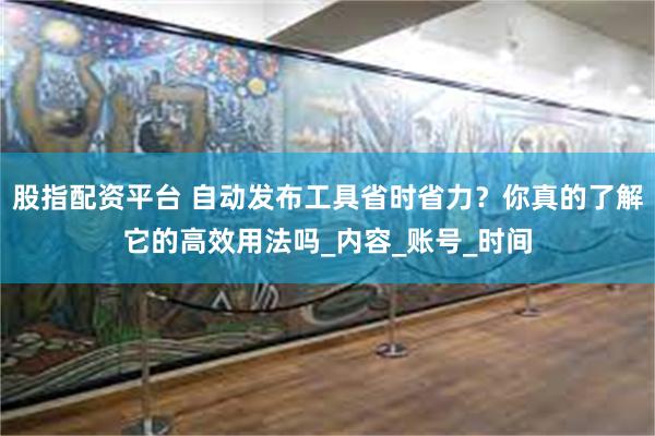 股指配资平台 自动发布工具省时省力？你真的了解它的高效用法吗_内容_账号_时间