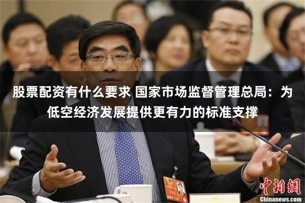 股票配资有什么要求 国家市场监督管理总局：为低空经济发展提供更有力的标准支撑