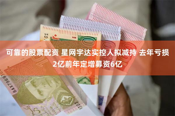 可靠的股票配资 星网宇达实控人拟减持 去年亏损2亿前年定增募资6亿
