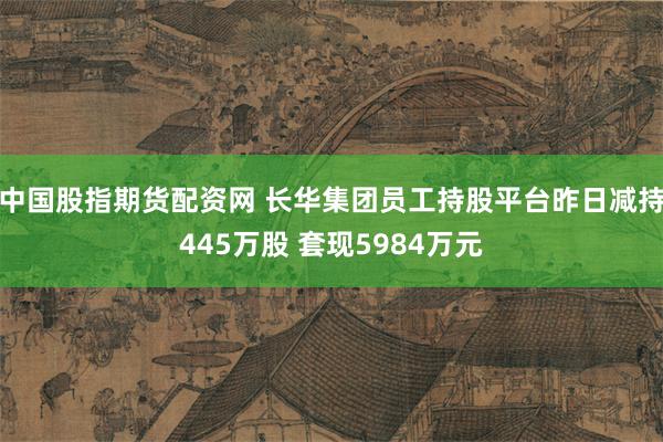 中国股指期货配资网 长华集团员工持股平台昨日减持445万股 套现5984万元