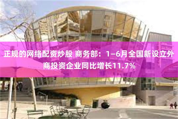 正规的网络配资炒股 商务部：1—6月全国新设立外商投资企业同比增长11.7%