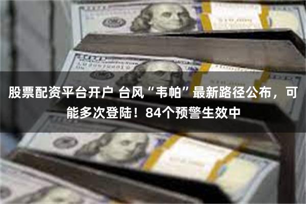股票配资平台开户 台风“韦帕”最新路径公布，可能多次登陆！84个预警生效中